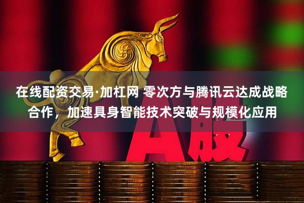在线配资交易·加杠网 零次方与腾讯云达成战略合作，加速具身智能技术突破与规模化应用