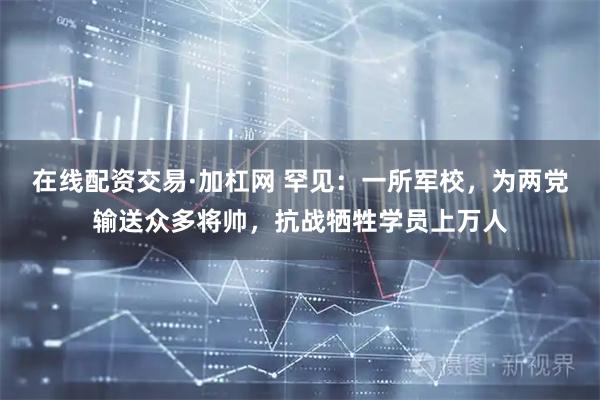 在线配资交易·加杠网 罕见：一所军校，为两党输送众多将帅，抗战牺牲学员上万人