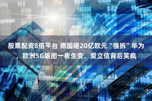 股票配资8倍平台 德国砸20亿欧元“强拆”华为，欧洲5G版图一夜生变，爱立信背后笑疯