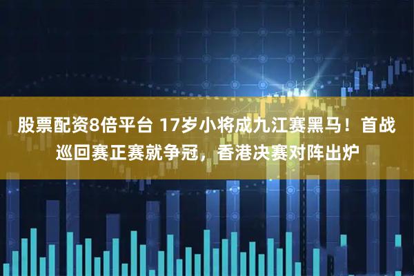 股票配资8倍平台 17岁小将成九江赛黑马！首战巡回赛正赛就争冠，香港决赛对阵出炉