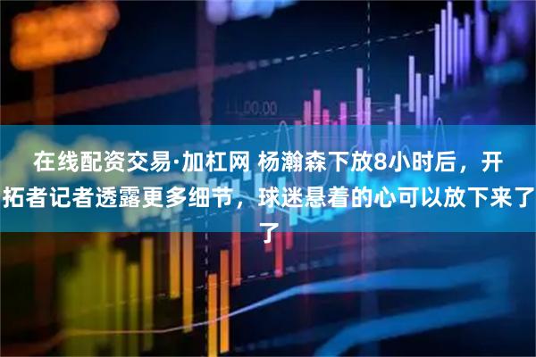 在线配资交易·加杠网 杨瀚森下放8小时后，开拓者记者透露更多细节，球迷悬着的心可以放下来了