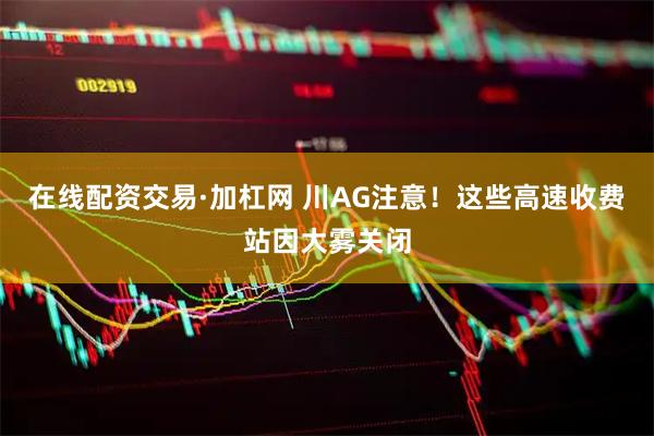 在线配资交易·加杠网 川AG注意！这些高速收费站因大雾关闭
