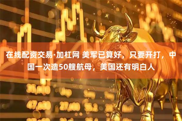 在线配资交易·加杠网 美军已算好，只要开打，中国一次造50艘航母，美国还有明白人