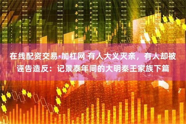 在线配资交易·加杠网 有人大义灭亲，有人却被诬告造反：记景泰年间的大明秦王家族下篇