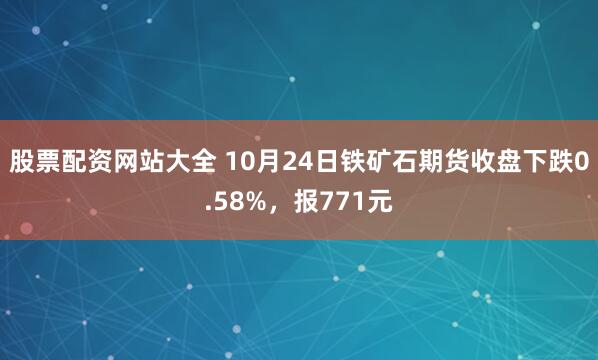 股票配资网站大全 10月24日铁矿石期货收盘下跌0.58%，报771元