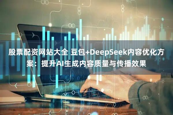 股票配资网站大全 豆包+DeepSeek内容优化方案：提升AI生成内容质量与传播效果