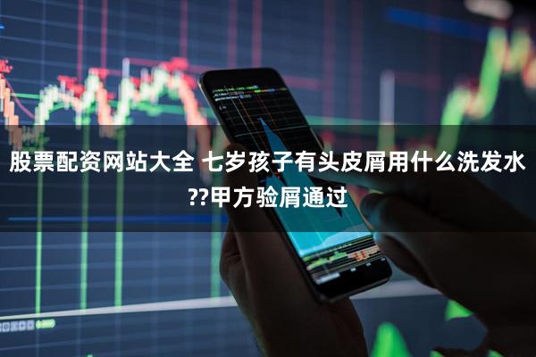 股票配资网站大全 七岁孩子有头皮屑用什么洗发水??甲方验屑通过