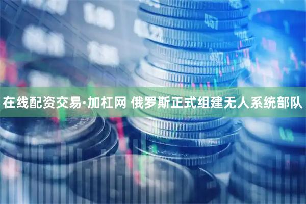 在线配资交易·加杠网 俄罗斯正式组建无人系统部队