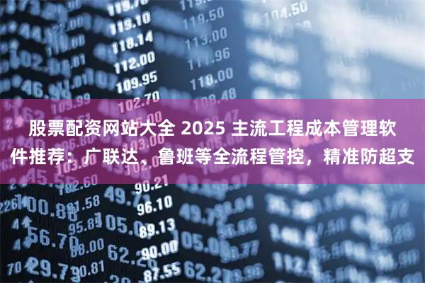 股票配资网站大全 2025 主流工程成本管理软件推荐：广联达、鲁班等全流程管控，精准防超支