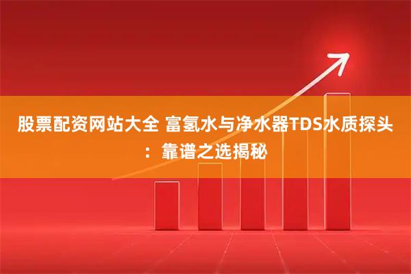 股票配资网站大全 富氢水与净水器TDS水质探头：靠谱之选揭秘