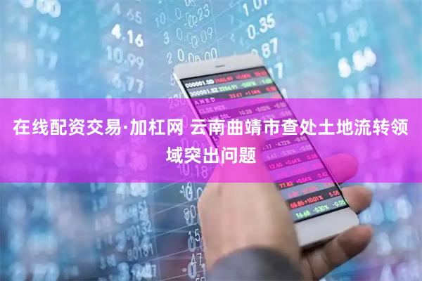 在线配资交易·加杠网 云南曲靖市查处土地流转领域突出问题