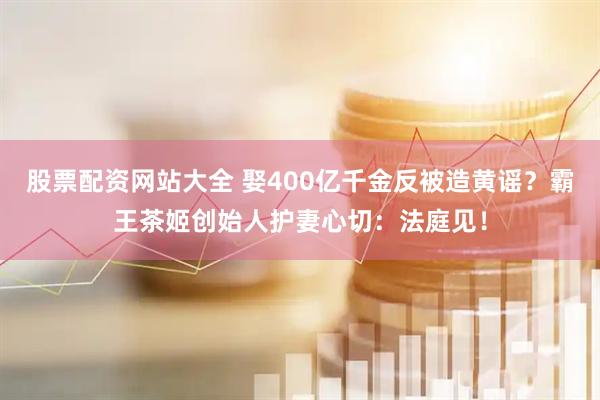 股票配资网站大全 娶400亿千金反被造黄谣？霸王茶姬创始人护妻心切：法庭见！