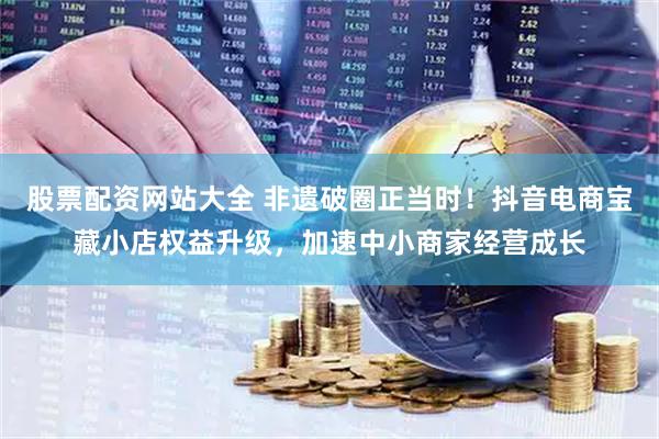 股票配资网站大全 非遗破圈正当时！抖音电商宝藏小店权益升级，加速中小商家经营成长