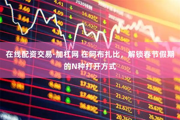 在线配资交易·加杠网 在阿布扎比，解锁春节假期的N种打开方式
