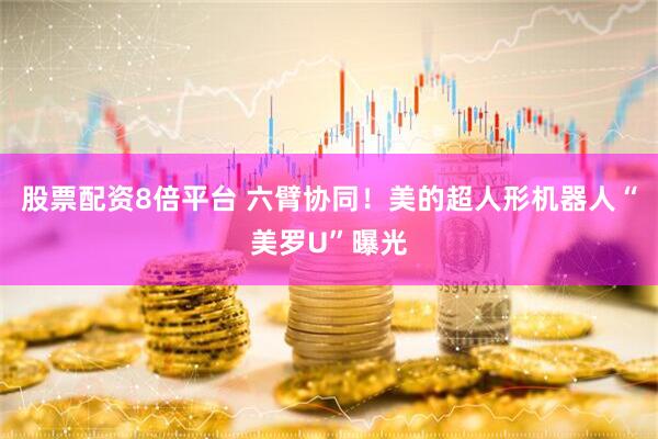 股票配资8倍平台 六臂协同！美的超人形机器人“美罗U”曝光