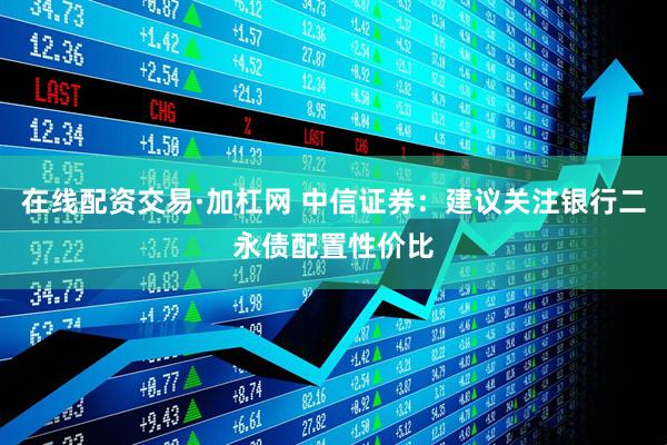 在线配资交易·加杠网 中信证券：建议关注银行二永债配置性价比