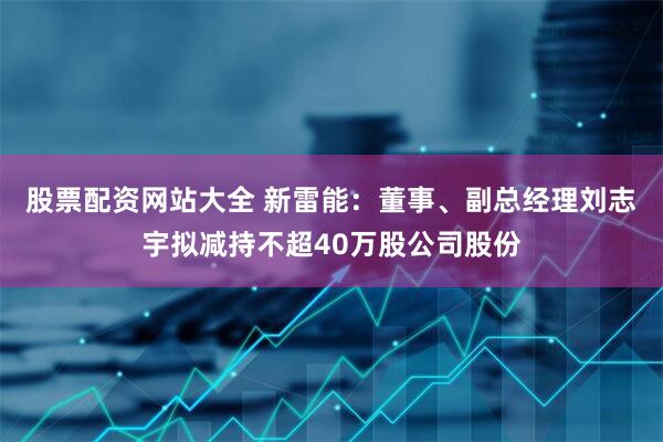 股票配资网站大全 新雷能：董事、副总经理刘志宇拟减持不超40万股公司股份