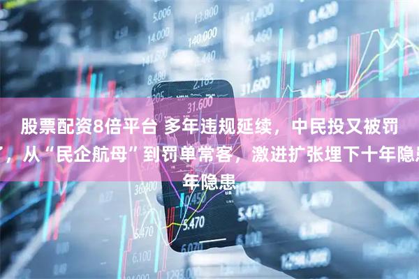 股票配资8倍平台 多年违规延续，中民投又被罚了，从“民企航母”到罚单常客，激进扩张埋下十年隐患