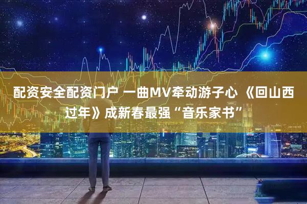 配资安全配资门户 一曲MV牵动游子心 《回山西过年》成新春最强“音乐家书”