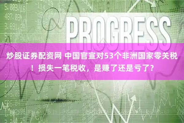 炒股证券配资网 中国官宣对53个非洲国家零关税！损失一笔税收，是赚了还是亏了？