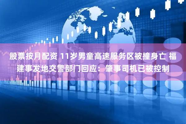 股票按月配资 11岁男童高速服务区被撞身亡 福建事发地交警部门回应：肇事司机已被控制