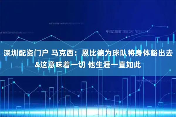 深圳配资门户 马克西：恩比德为球队将身体豁出去&这意味着一切 他生涯一直如此