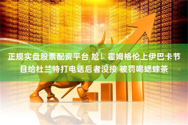 正规实盘股票配资平台 尬！霍姆格伦上伊巴卡节目给杜兰特打电话后者没接 被罚喝蟋蟀茶