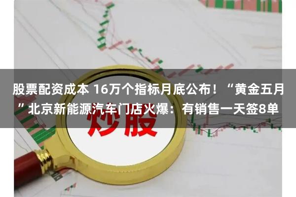 股票配资成本 16万个指标月底公布！“黄金五月”北京新能源汽车门店火爆：有销售一天签8单