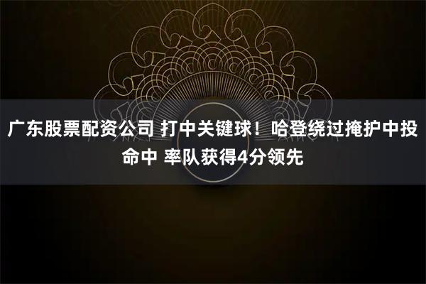 广东股票配资公司 打中关键球！哈登绕过掩护中投命中 率队获得4分领先