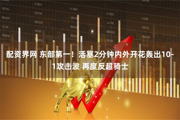 配资界网 东部第一！活塞2分钟内外开花轰出10-1攻击波 再度反超骑士