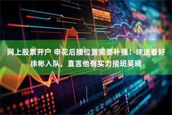 网上股票开户 申花后腰位置需要补强！球迷看好徐彬入队，直言他有实力接班吴曦