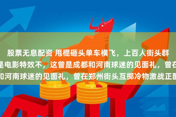 股票无息配资 甩棍砸头单车横飞，上百人街头群殴成火拼现场，你以为是电影特效不，这曾是成都和河南球迷的见面礼，曾在郑州街头互掷冷物激战正酣