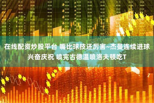 在线配资炒股平台 嘴比球技还厉害~杰曼连续进球兴奋庆祝 喷完古德温喷洛夫顿吃T