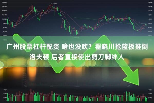 广州股票杠杆配资 啥也没吹？翟晓川抢篮板推倒洛夫顿 后者直接使出剪刀脚绊人