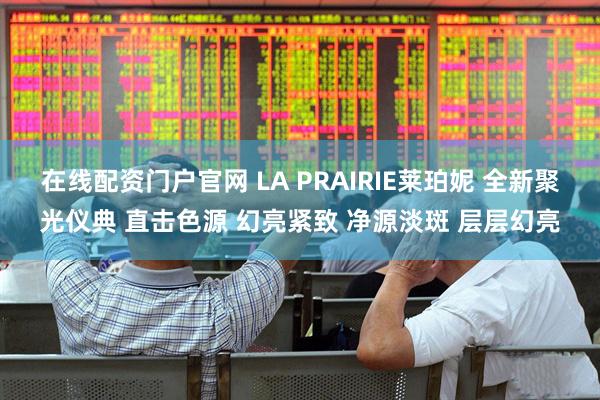 在线配资门户官网 LA PRAIRIE莱珀妮 全新聚光仪典 直击色源 幻亮紧致 净源淡斑 层层幻亮