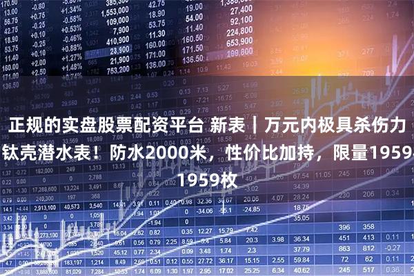 正规的实盘股票配资平台 新表｜万元内极具杀伤力的钛壳潜水表！防水2000米，性价比加持，限量1959枚