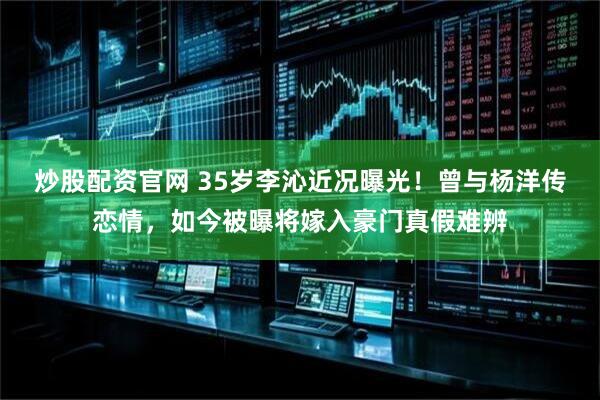 炒股配资官网 35岁李沁近况曝光！曾与杨洋传恋情，如今被曝将嫁入豪门真假难辨