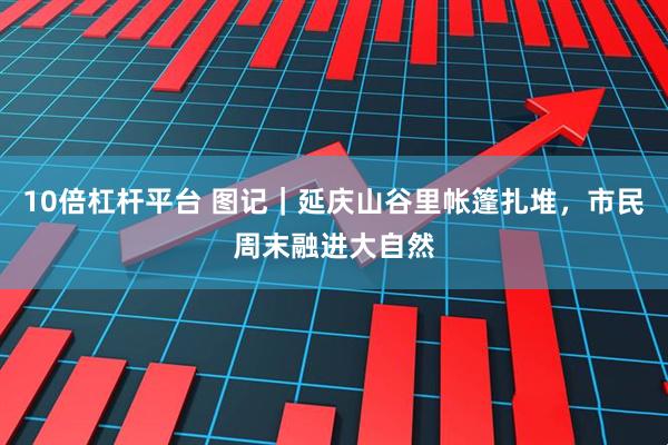 10倍杠杆平台 图记｜延庆山谷里帐篷扎堆，市民周末融进大自然