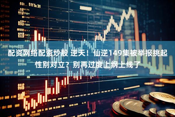 配资网络配资炒股 逆天！仙逆149集被举报挑起性别对立？别再过度上纲上线了
