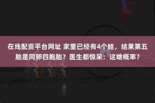 在线配资平台网址 家里已经有4个娃，结果第五胎是同卵四胞胎？医生都惊呆：这啥概率？
