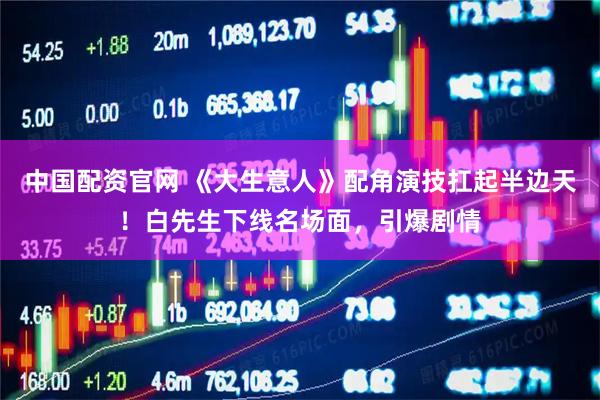 中国配资官网 《大生意人》配角演技扛起半边天！白先生下线名场面，引爆剧情